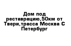 Дом под реставрацию,50км от Твери,трасса Москва С-Петербург